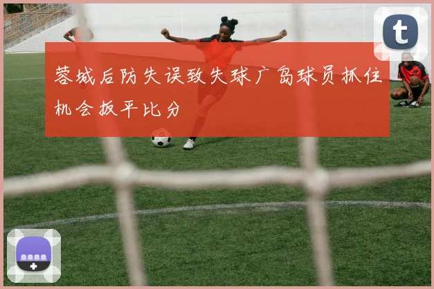 蓉城后防失误致失球广岛球员抓住机会扳平比分