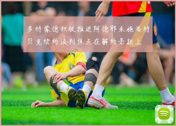 多特蒙德积极推进阿德耶米施洛特贝克续约谈判焦点在解约条款上