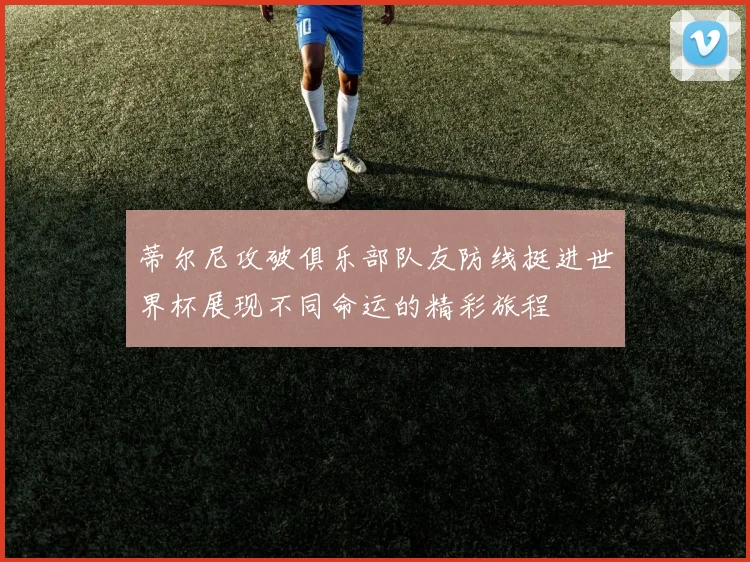 蒂尔尼攻破俱乐部队友防线挺进世界杯展现不同命运的精彩旅程