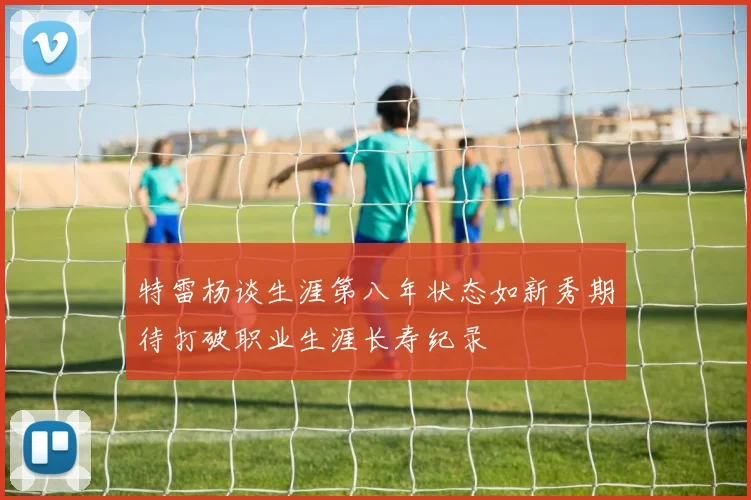 特雷杨谈生涯第八年状态如新秀期待打破职业生涯长寿纪录