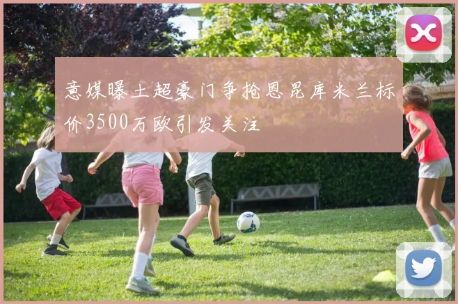 意媒曝土超豪门争抢恩昆库米兰标价3500万欧引发关注