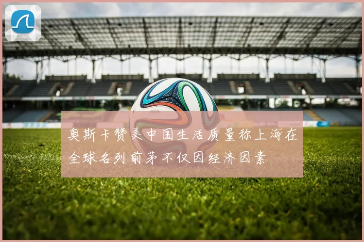 奥斯卡赞美中国生活质量称上海在全球名列前茅不仅因经济因素