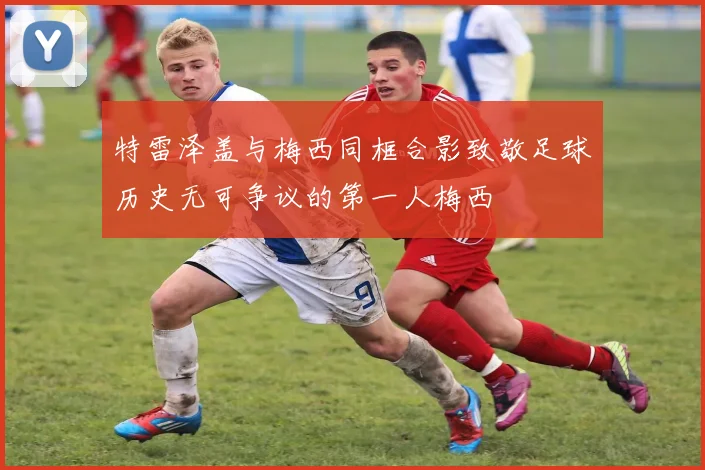 特雷泽盖与梅西同框合影致敬足球历史无可争议的第一人梅西