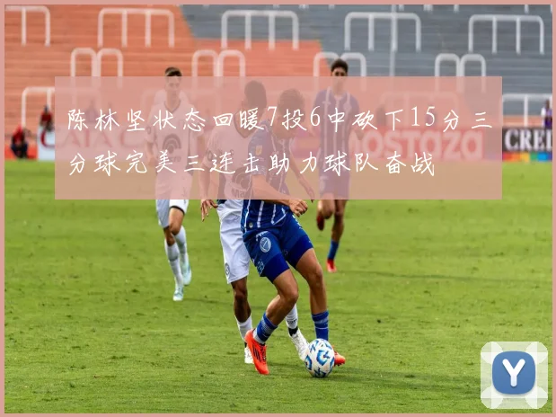 陈林坚状态回暖7投6中砍下15分三分球完美三连击助力球队奋战