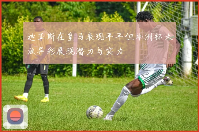 迪亚斯在皇马表现平平但非洲杯大放异彩展现潜力与实力
