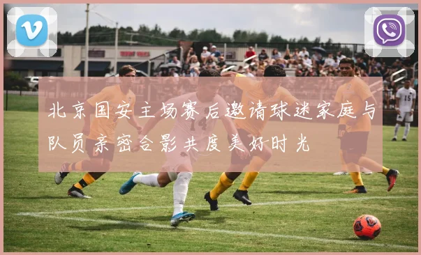 北京国安主场赛后邀请球迷家庭与队员亲密合影共度美好时光