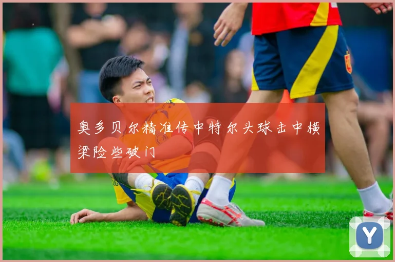 奥多贝尔精准传中特尔头球击中横梁险些破门