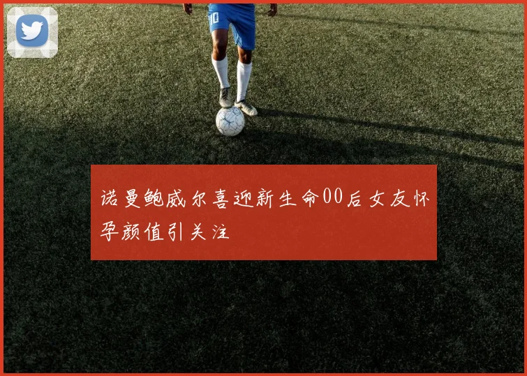 诺曼鲍威尔喜迎新生命00后女友怀孕颜值引关注