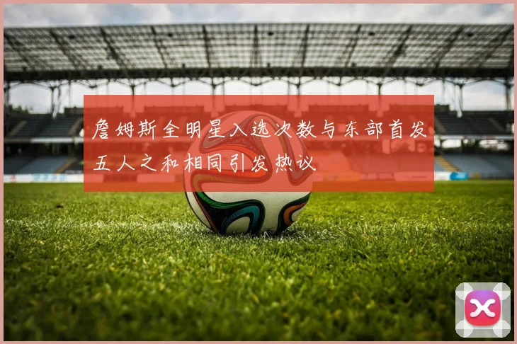 詹姆斯全明星入选次数与东部首发五人之和相同引发热议