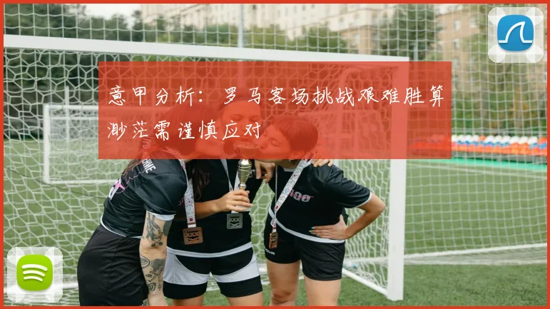 意甲分析：罗马客场挑战艰难胜算渺茫需谨慎应对