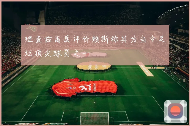理查兹高度评价赖斯称其为当今足坛顶尖球员之一
