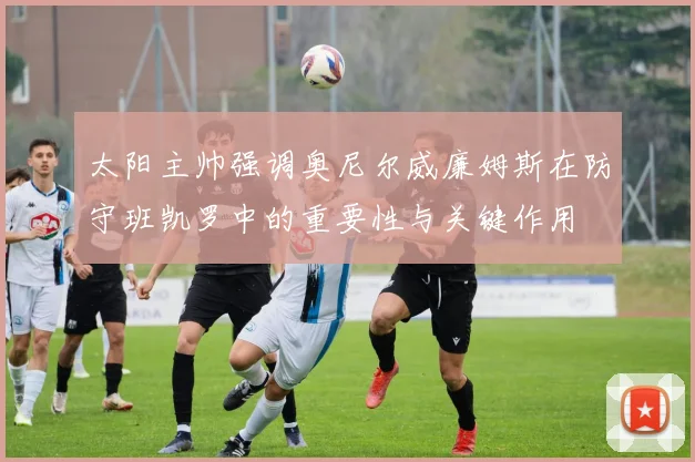 太阳主帅强调奥尼尔威廉姆斯在防守班凯罗中的重要性与关键作用