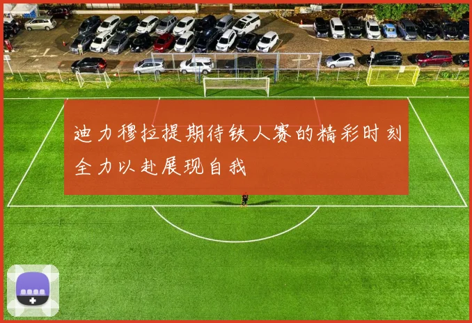 迪力穆拉提期待铁人赛的精彩时刻全力以赴展现自我