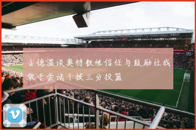 古德温谈奥特教练信任与鼓励让我敢于尝试干拔三分投篮