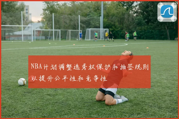 NBA计划调整选秀权保护和抽签规则以提升公平性和竞争性