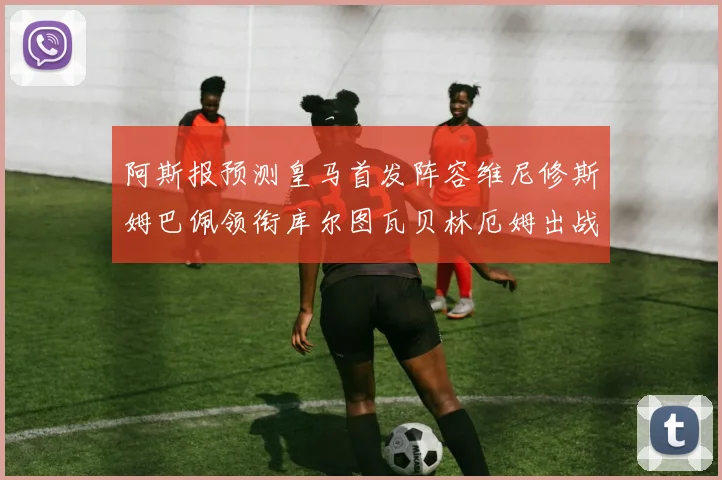 阿斯报预测皇马首发阵容维尼修斯姆巴佩领衔库尔图瓦贝林厄姆出战