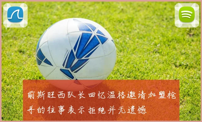 前斯旺西队长回忆温格邀请加盟枪手的往事表示拒绝并无遗憾
